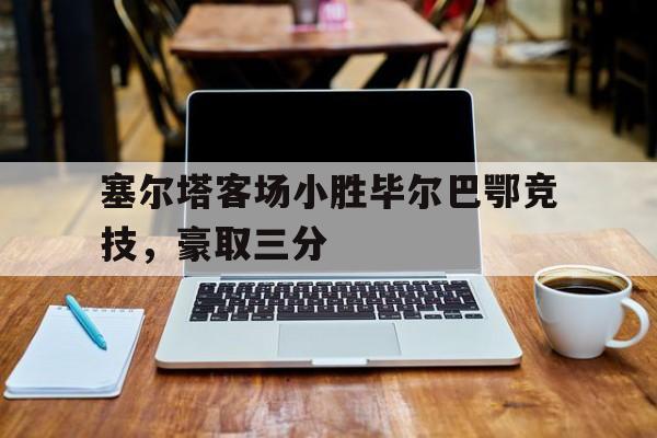 塞尔塔客场小胜毕尔巴鄂竞技,豪取三分的简单介绍