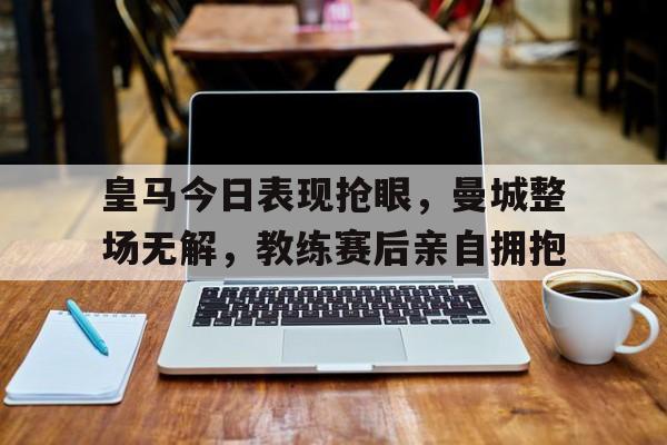皇马今日表现抢眼，曼城整场无解，教练赛后亲自拥抱
