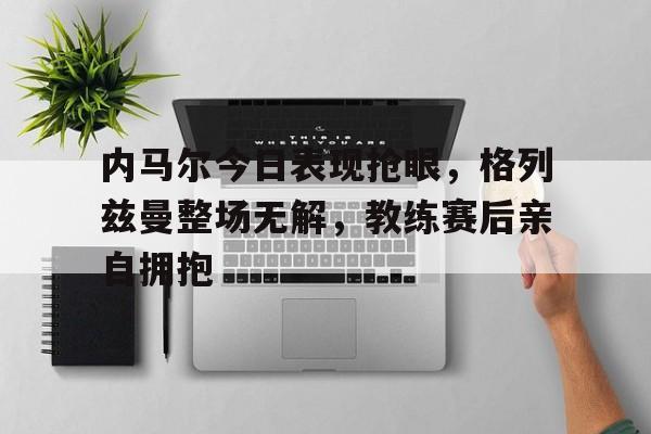 内马尔今日表现抢眼，格列兹曼整场无解，教练赛后亲自拥抱马尔亚之战完整版