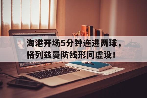 海港开场5分钟连进两球，格列兹曼防线形同虚设！格列兹曼穿过几号球衣