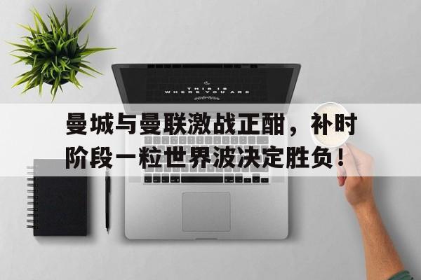 曼城与曼联激战正酣，补时阶段一粒世界波决定胜负！