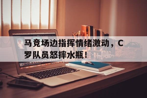 马竞场边指挥情绪激动，C罗队员怒摔水瓶！